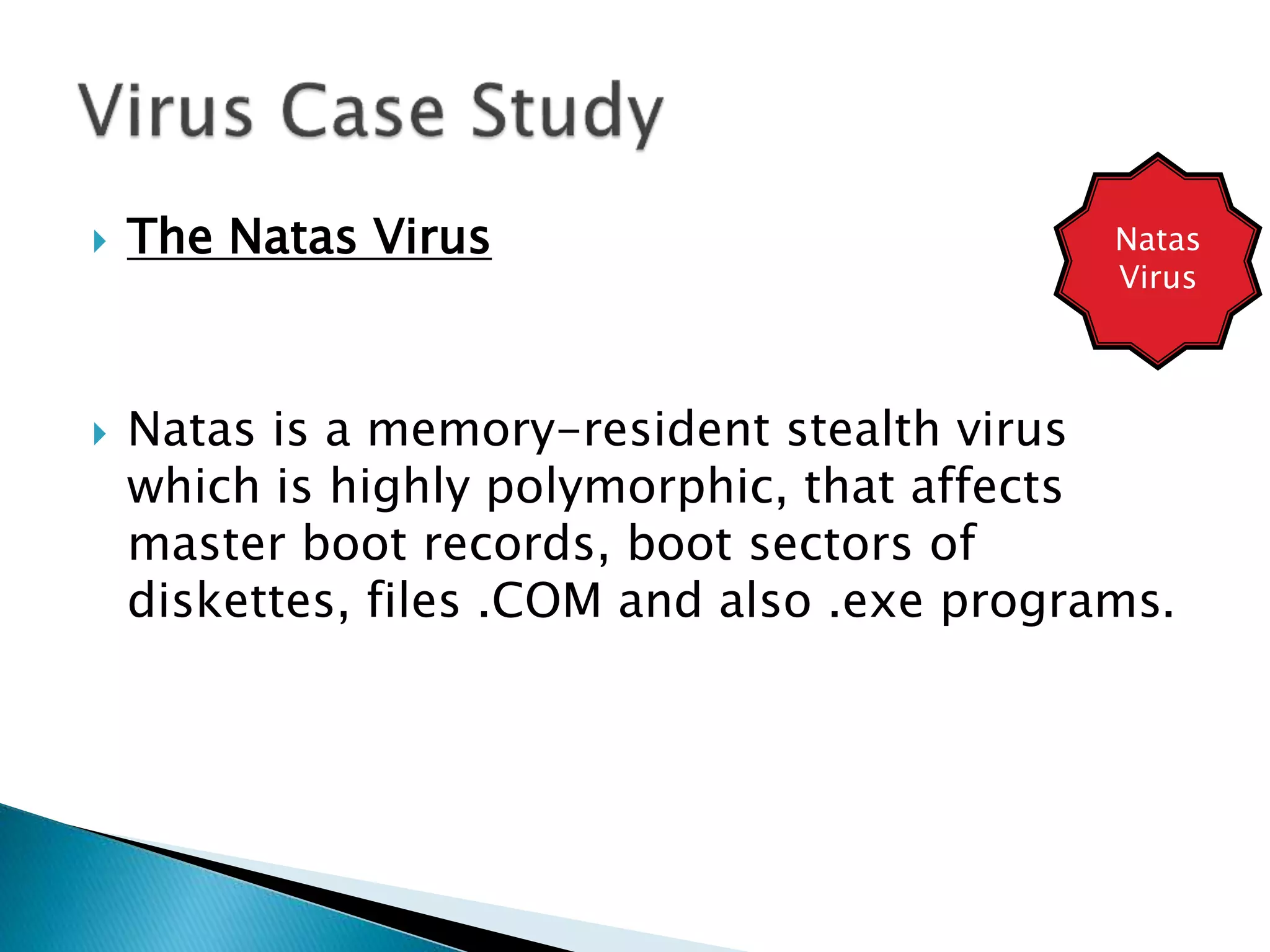  The Natas Virus
 Natas is a memory-resident stealth virus
which is highly polymorphic, that affects
master boot records, boot sectors of
diskettes, files .COM and also .exe programs.
Natas
Virus
 