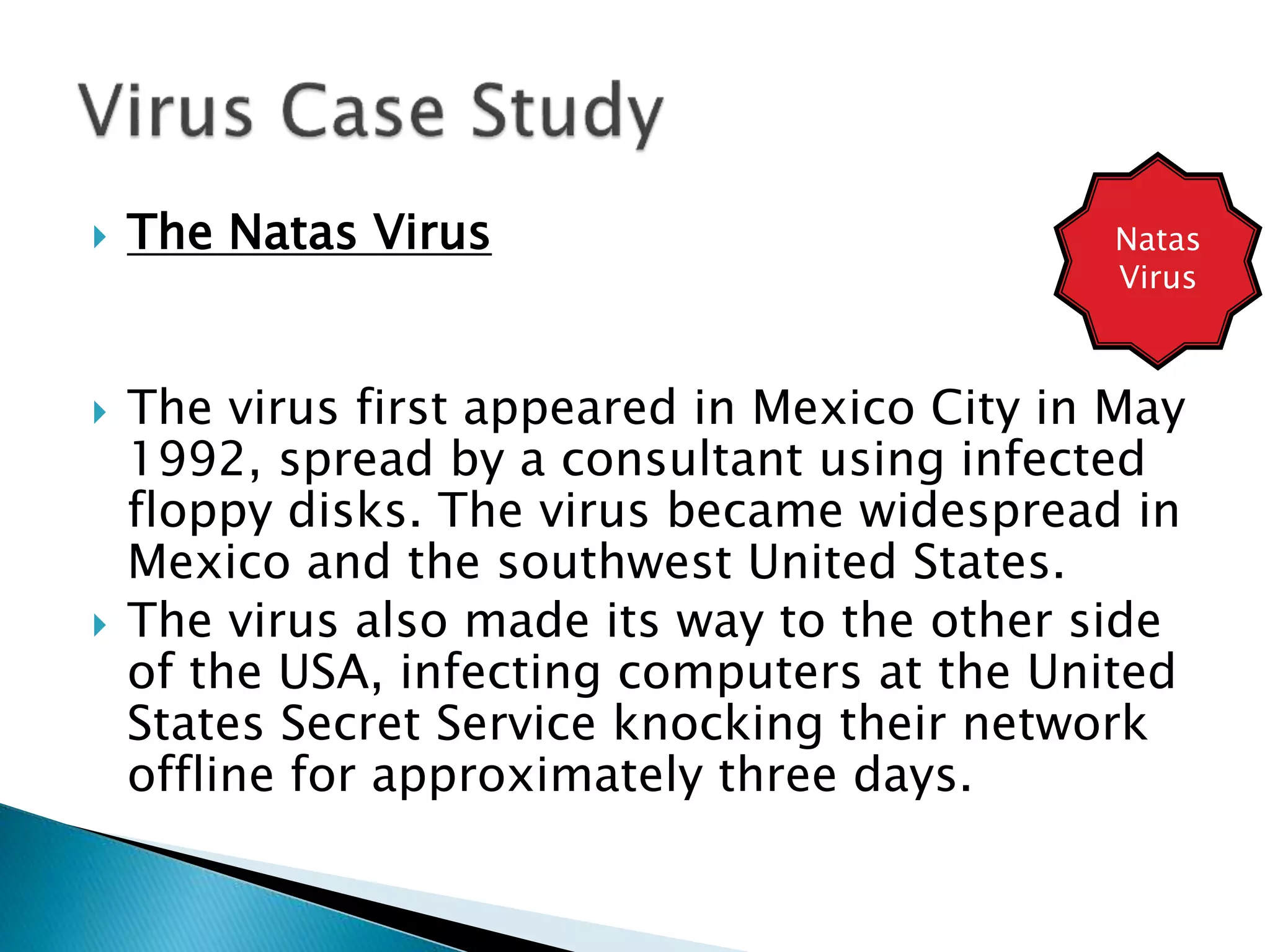  The Natas Virus
 The virus first appeared in Mexico City in May
1992, spread by a consultant using infected
floppy disks. The virus became widespread in
Mexico and the southwest United States.
 The virus also made its way to the other side
of the USA, infecting computers at the United
States Secret Service knocking their network
offline for approximately three days.
Natas
Virus
 