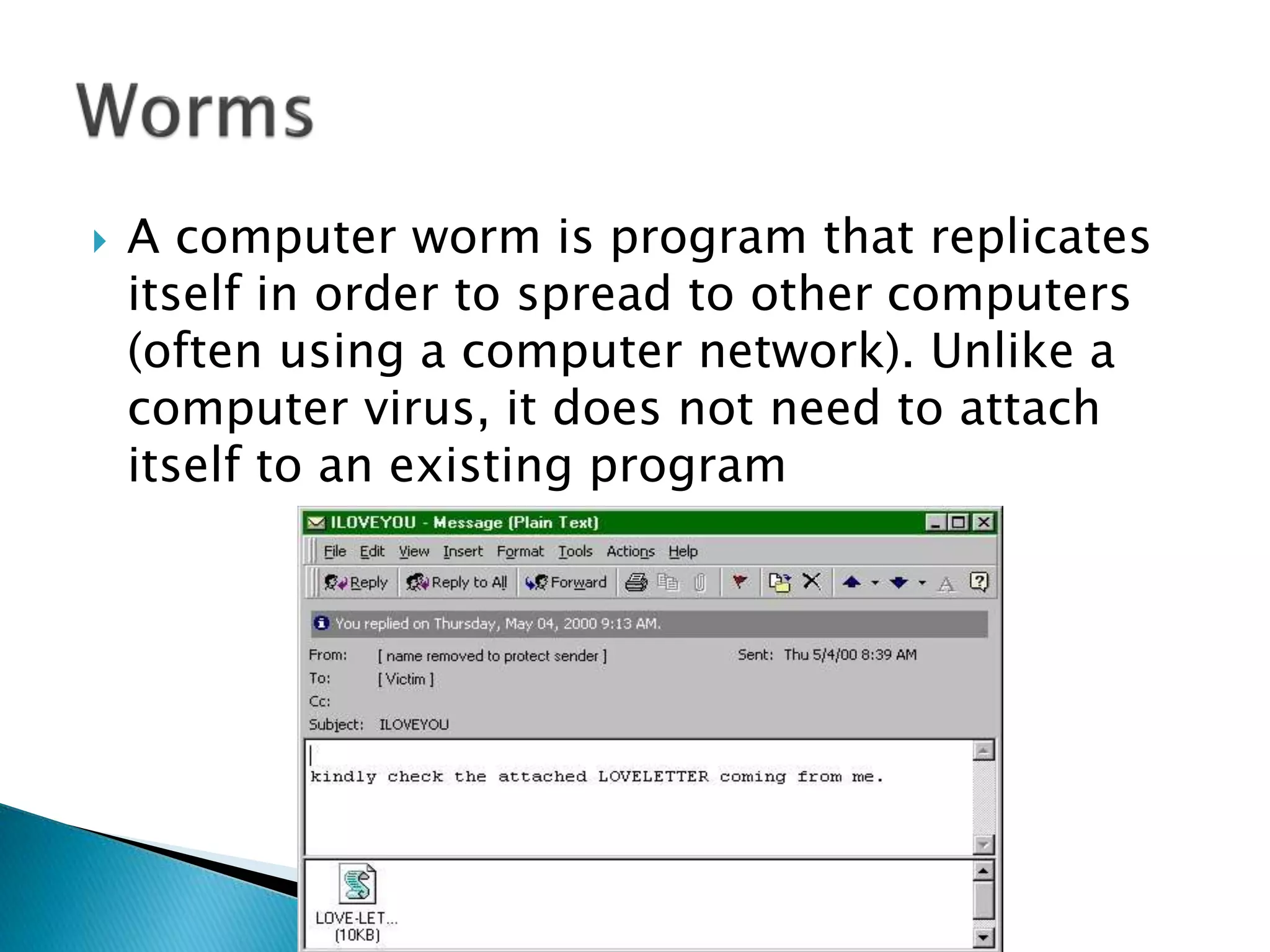  A computer worm is program that replicates
itself in order to spread to other computers
(often using a computer network). Unlike a
computer virus, it does not need to attach
itself to an existing program
 