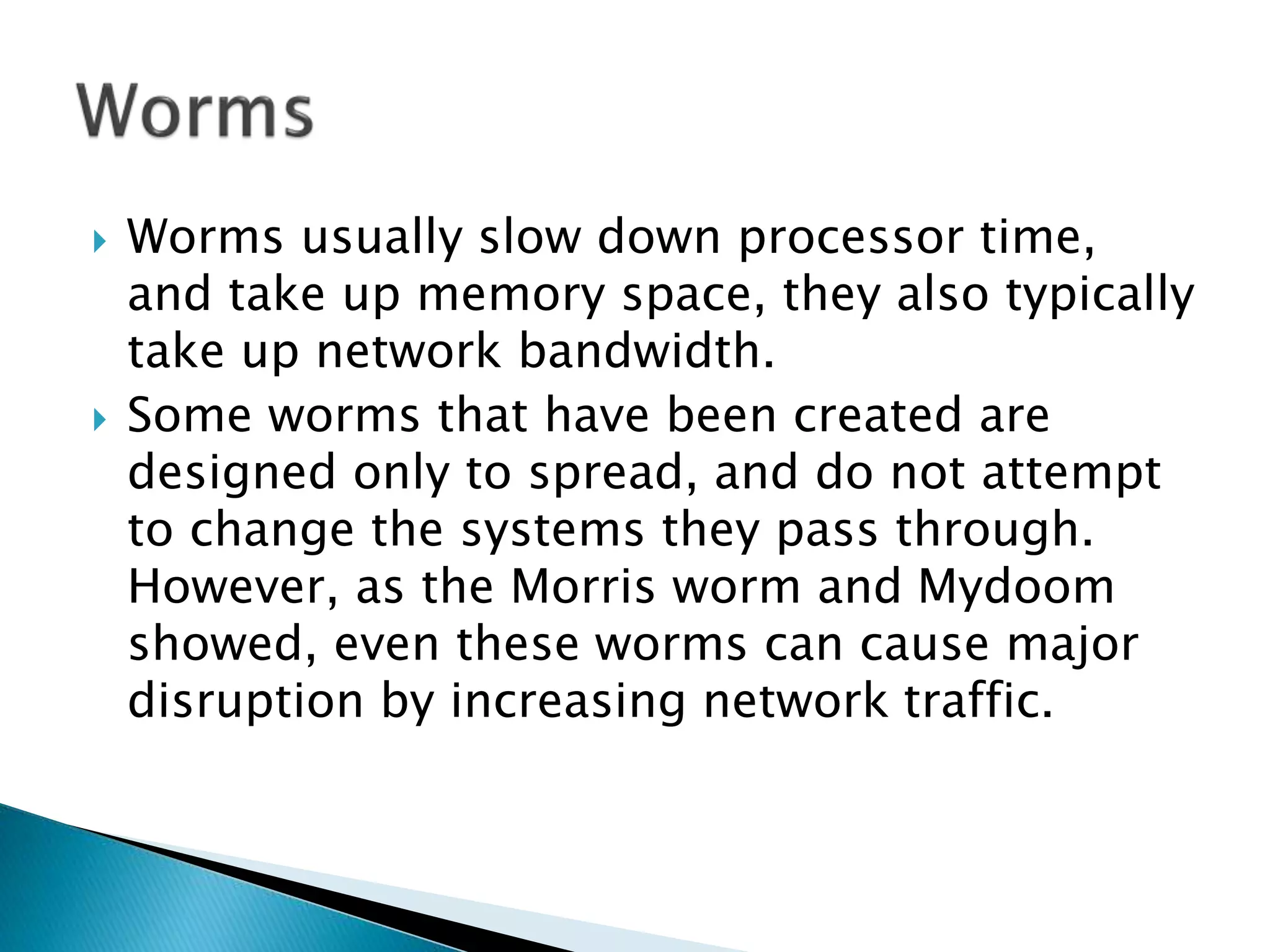  Worms usually slow down processor time,
and take up memory space, they also typically
take up network bandwidth.
 Some worms that have been created are
designed only to spread, and do not attempt
to change the systems they pass through.
However, as the Morris worm and Mydoom
showed, even these worms can cause major
disruption by increasing network traffic.
 