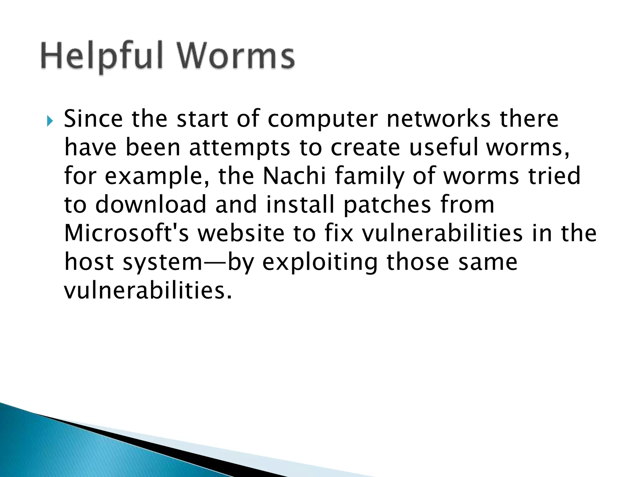  Since the start of computer networks there
have been attempts to create useful worms,
for example, the Nachi family of worms tried
to download and install patches from
Microsoft's website to fix vulnerabilities in the
host system—by exploiting those same
vulnerabilities.
 