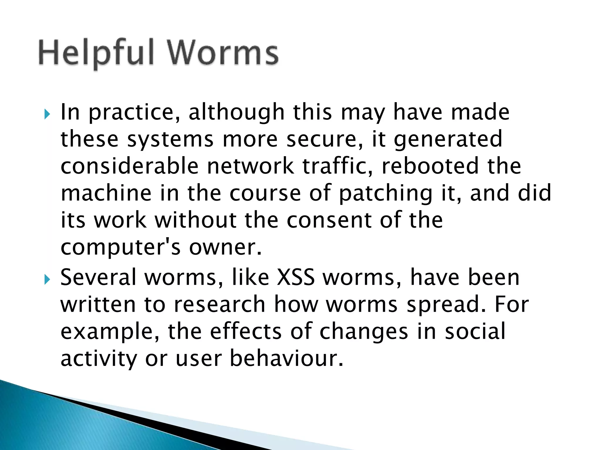  In practice, although this may have made
these systems more secure, it generated
considerable network traffic, rebooted the
machine in the course of patching it, and did
its work without the consent of the
computer's owner.
 Several worms, like XSS worms, have been
written to research how worms spread. For
example, the effects of changes in social
activity or user behaviour.
 