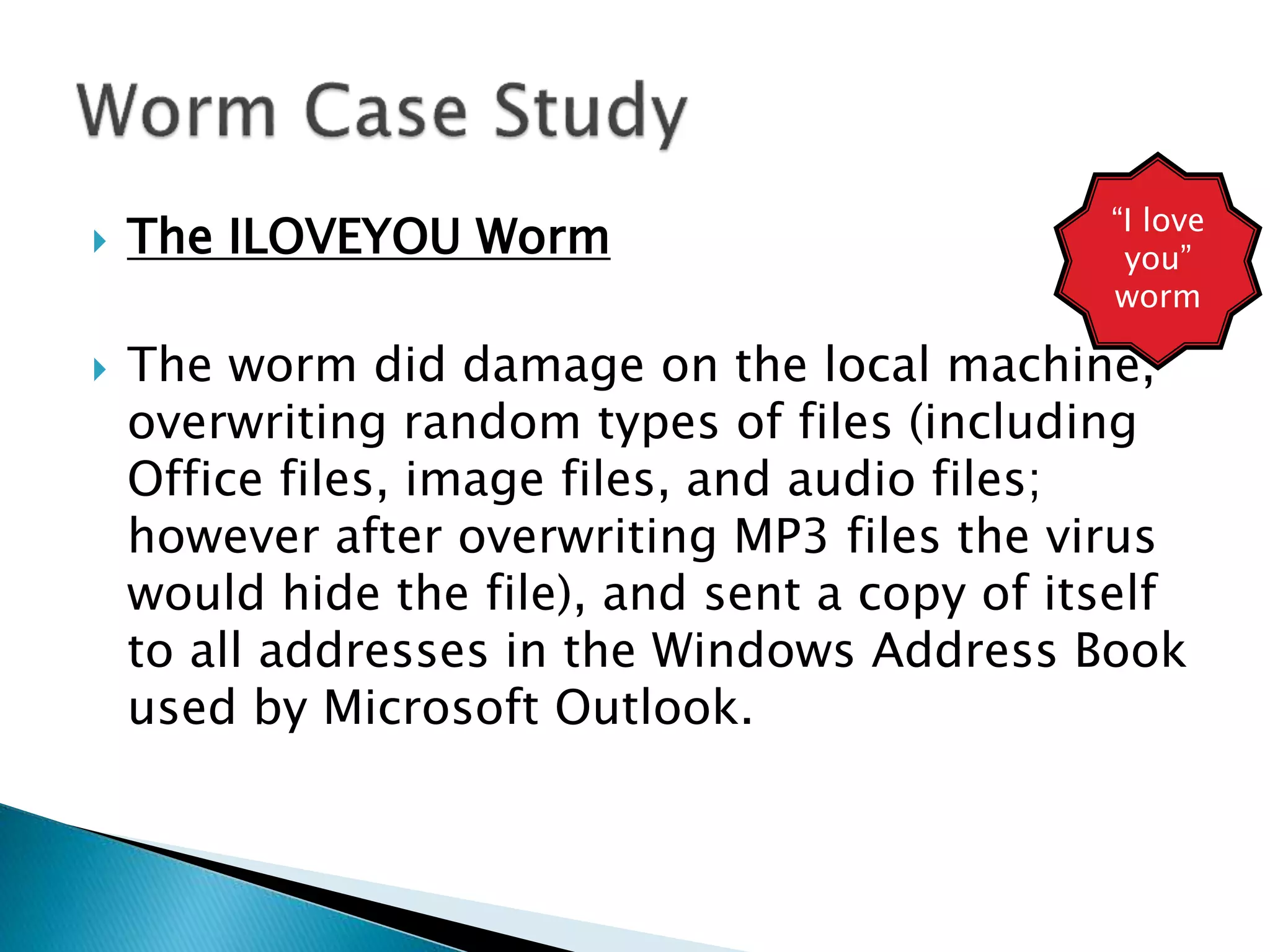  The ILOVEYOU Worm
 The worm did damage on the local machine,
overwriting random types of files (including
Office files, image files, and audio files;
however after overwriting MP3 files the virus
would hide the file), and sent a copy of itself
to all addresses in the Windows Address Book
used by Microsoft Outlook.
“I love
you”
worm
 