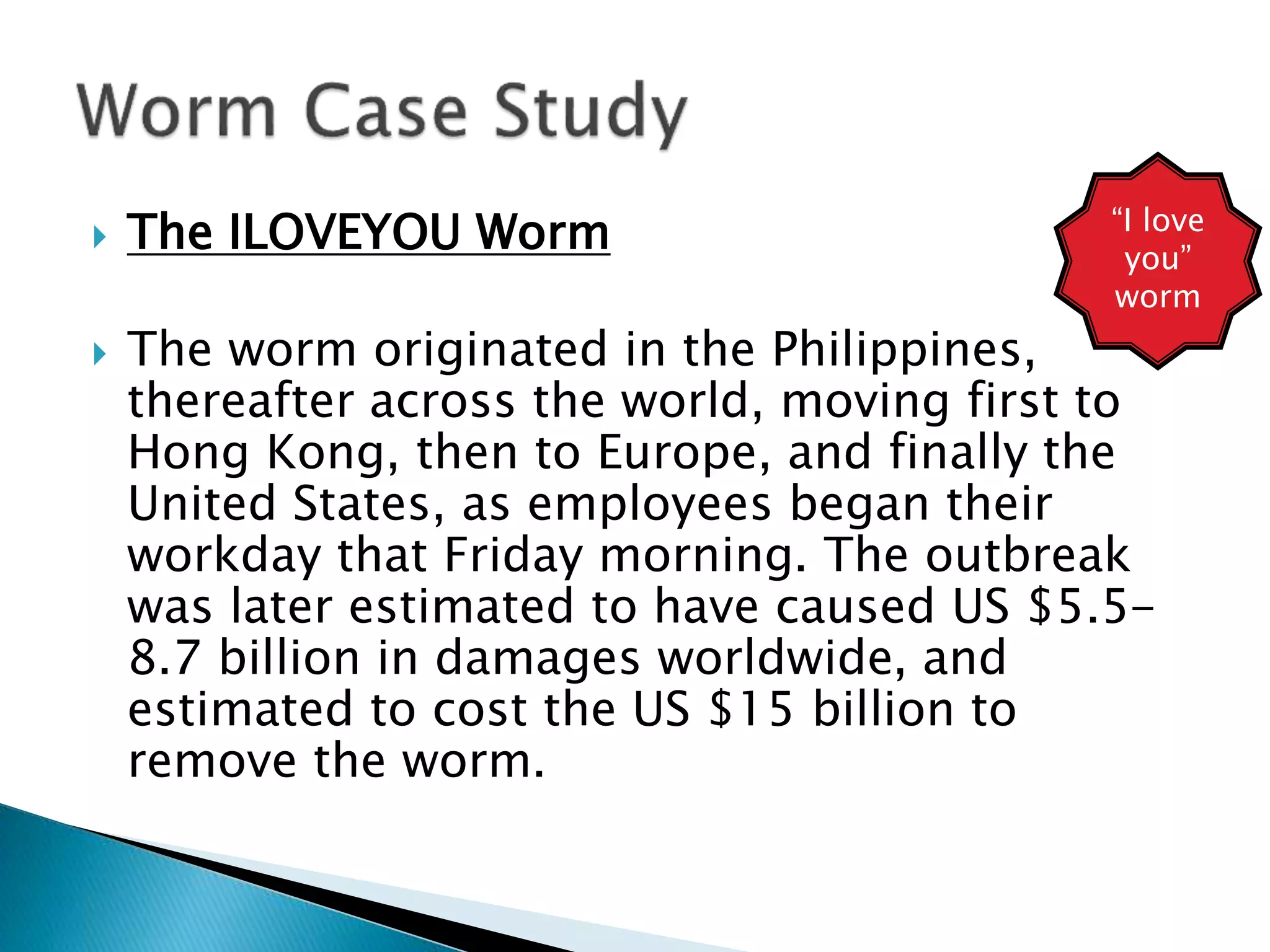  The ILOVEYOU Worm
 The worm originated in the Philippines,
thereafter across the world, moving first to
Hong Kong, then to Europe, and finally the
United States, as employees began their
workday that Friday morning. The outbreak
was later estimated to have caused US $5.5-
8.7 billion in damages worldwide, and
estimated to cost the US $15 billion to
remove the worm.
“I love
you”
worm
 