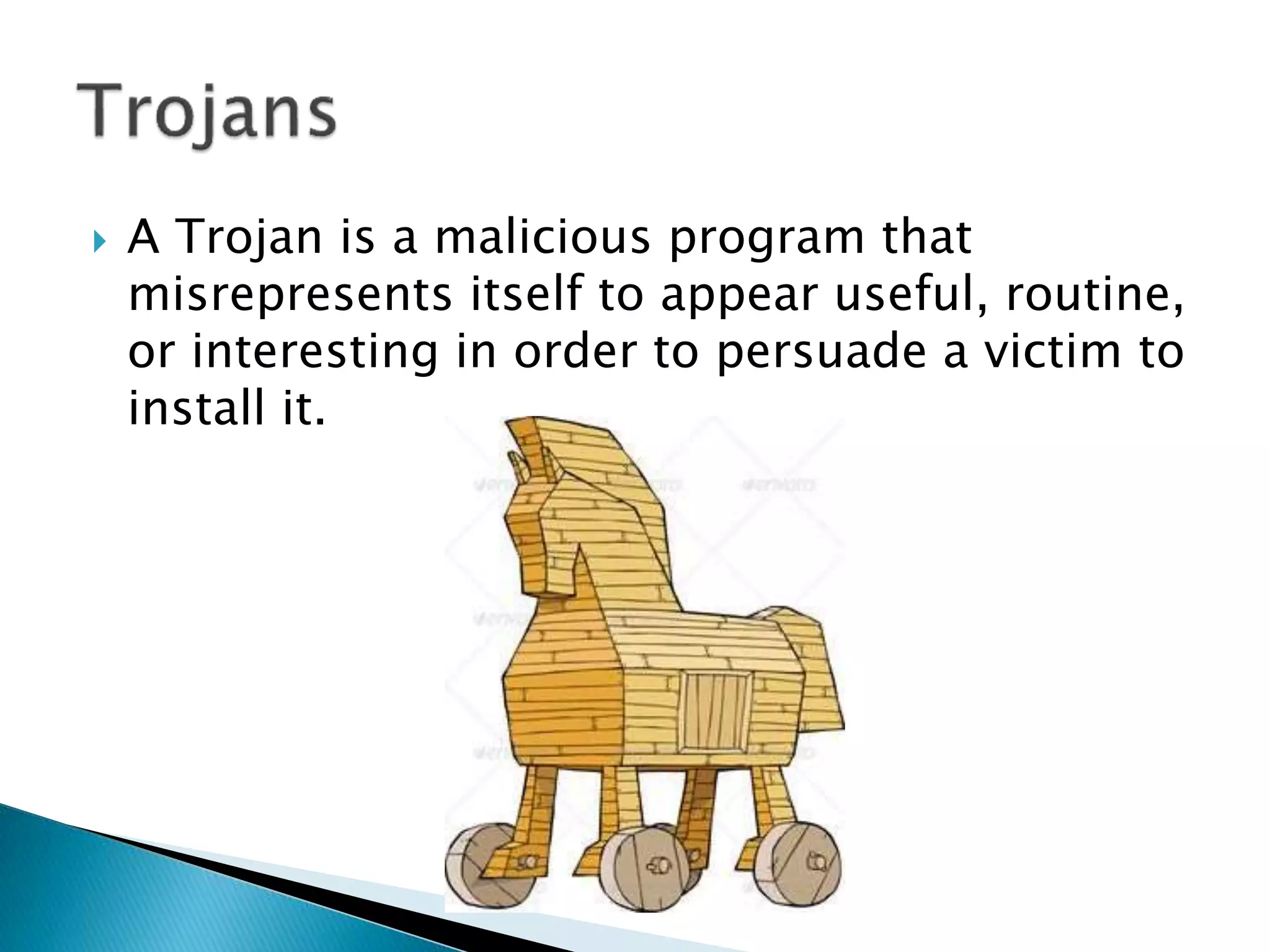  A Trojan is a malicious program that
misrepresents itself to appear useful, routine,
or interesting in order to persuade a victim to
install it.
 