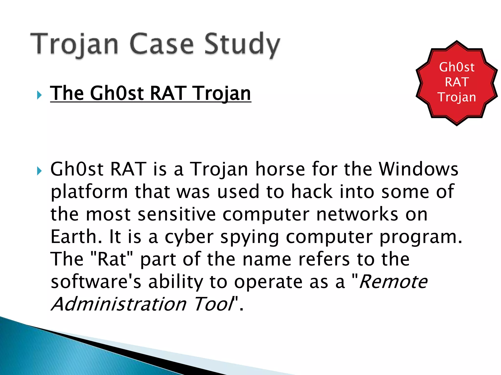  The Gh0st RAT Trojan
 Gh0st RAT is a Trojan horse for the Windows
platform that was used to hack into some of
the most sensitive computer networks on
Earth. It is a cyber spying computer program.
The "Rat" part of the name refers to the
software's ability to operate as a "Remote
Administration Tool".
Gh0st
RAT
Trojan
 
