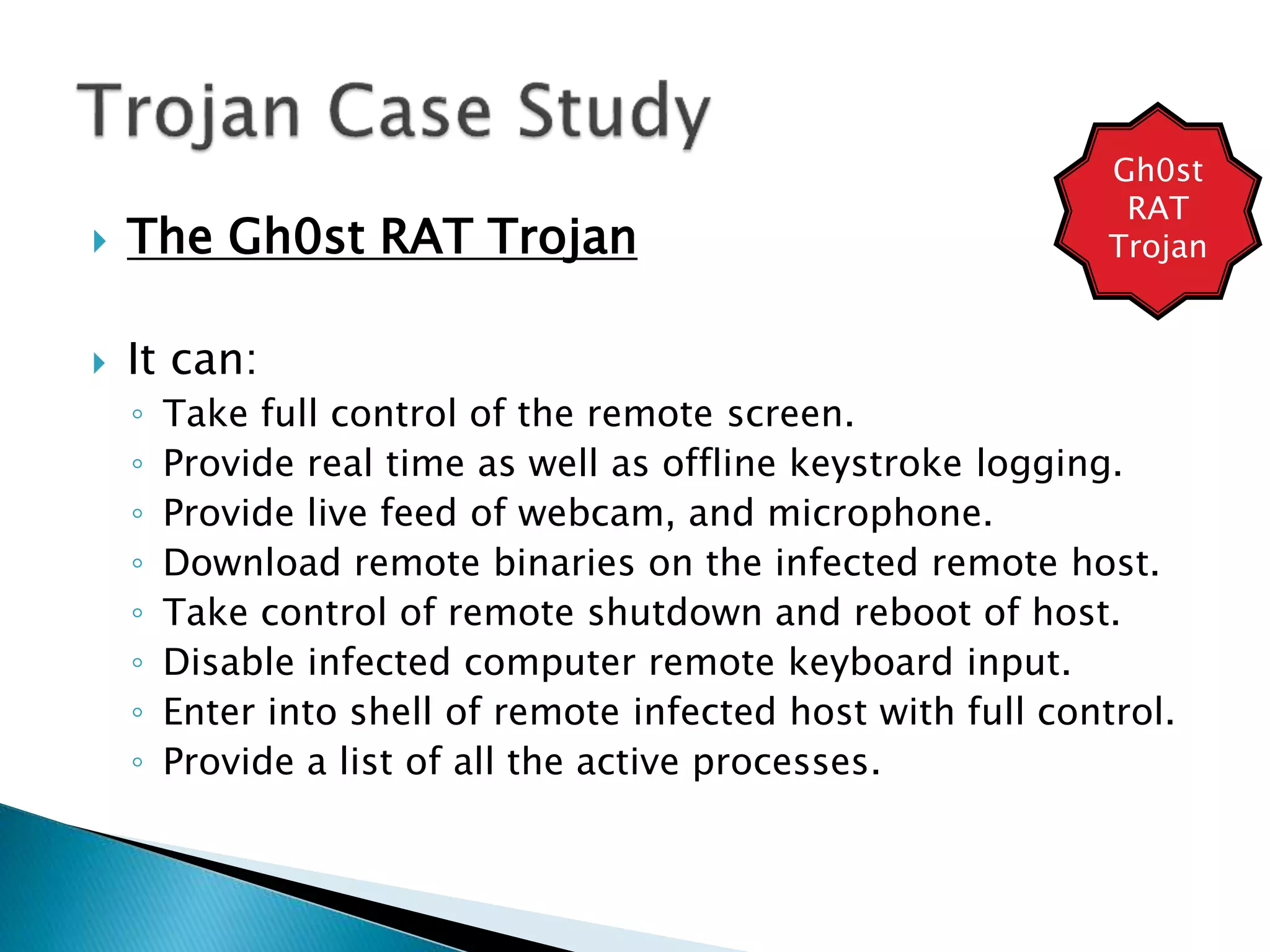  The Gh0st RAT Trojan
 It can:
◦ Take full control of the remote screen.
◦ Provide real time as well as offline keystroke logging.
◦ Provide live feed of webcam, and microphone.
◦ Download remote binaries on the infected remote host.
◦ Take control of remote shutdown and reboot of host.
◦ Disable infected computer remote keyboard input.
◦ Enter into shell of remote infected host with full control.
◦ Provide a list of all the active processes.
Gh0st
RAT
Trojan
 