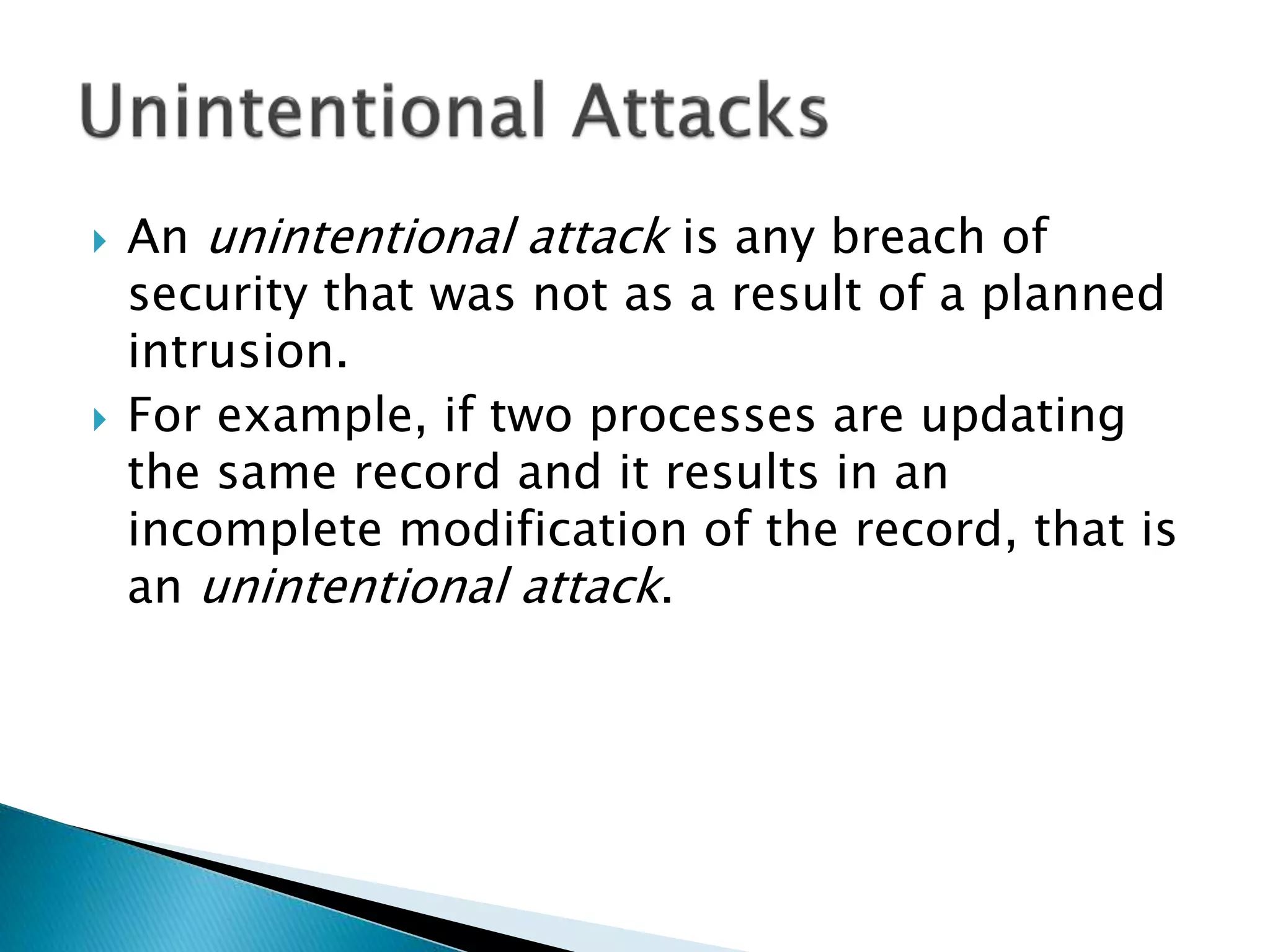  An unintentional attack is any breach of
security that was not as a result of a planned
intrusion.
 For example, if two processes are updating
the same record and it results in an
incomplete modification of the record, that is
an unintentional attack.
 
