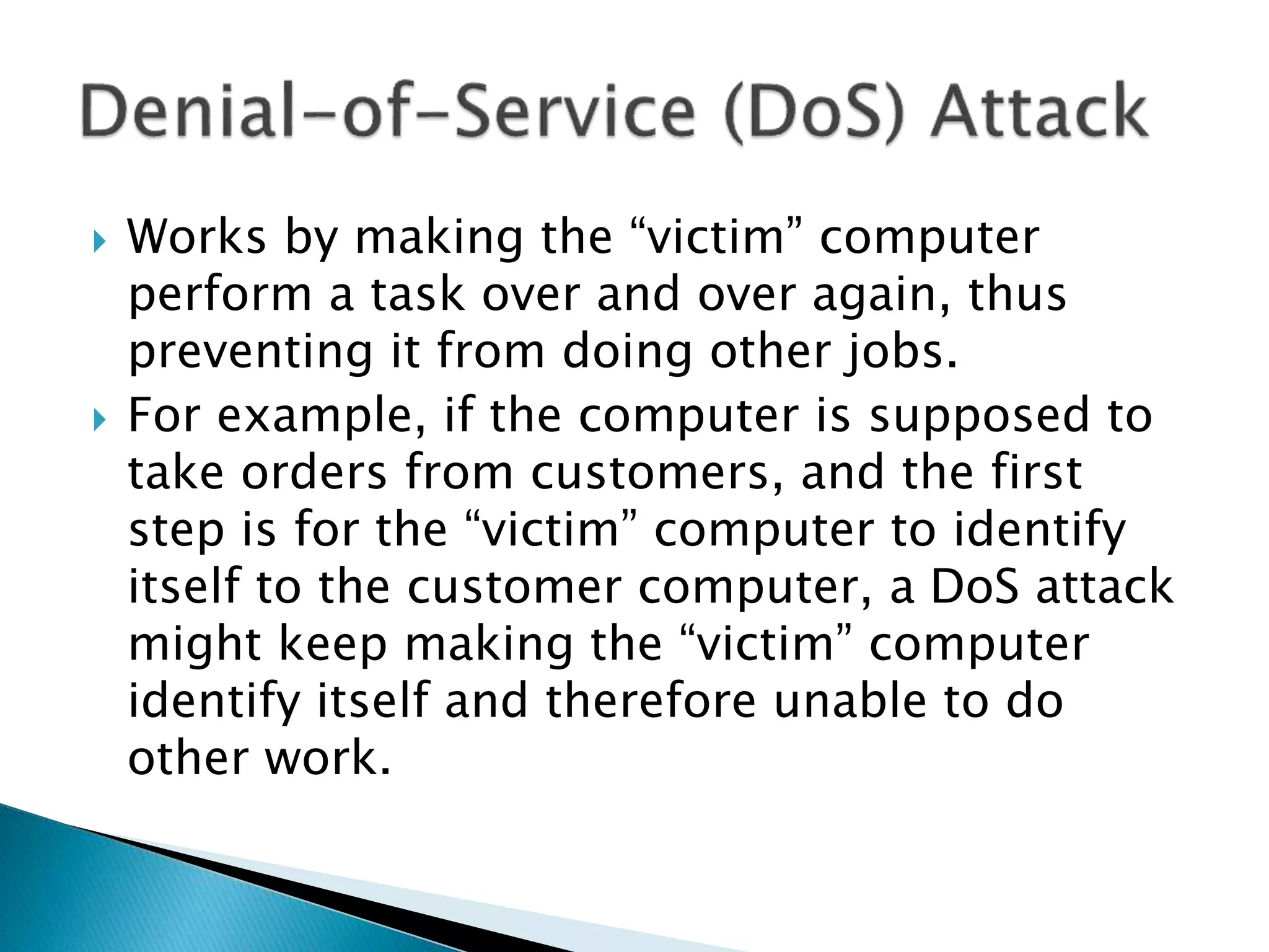  Works by making the “victim” computer
perform a task over and over again, thus
preventing it from doing other jobs.
 For example, if the computer is supposed to
take orders from customers, and the first
step is for the “victim” computer to identify
itself to the customer computer, a DoS attack
might keep making the “victim” computer
identify itself and therefore unable to do
other work.
 