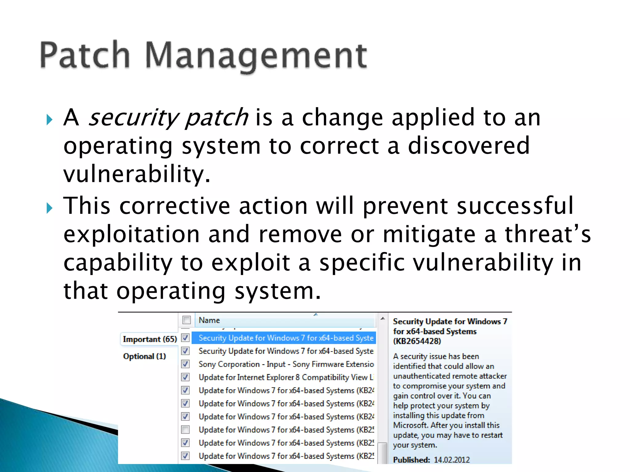  A security patch is a change applied to an
operating system to correct a discovered
vulnerability.
 This corrective action will prevent successful
exploitation and remove or mitigate a threat’s
capability to exploit a specific vulnerability in
that operating system.
 