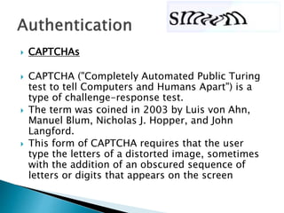  CAPTCHAs
 CAPTCHA ("Completely Automated Public Turing
test to tell Computers and Humans Apart") is a
type of challenge-response test.
 The term was coined in 2003 by Luis von Ahn,
Manuel Blum, Nicholas J. Hopper, and John
Langford.
 This form of CAPTCHA requires that the user
type the letters of a distorted image, sometimes
with the addition of an obscured sequence of
letters or digits that appears on the screen
 