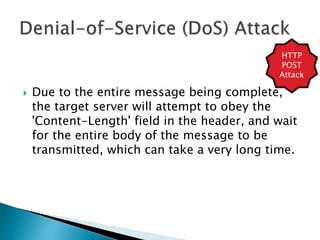  Due to the entire message being complete,
the target server will attempt to obey the
'Content-Length' field in the header, and wait
for the entire body of the message to be
transmitted, which can take a very long time.
HTTP
POST
Attack
 