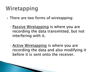  There are two forms of wiretapping:
◦ Passive Wiretapping is where you are
recording the data transmitted, but not
interfering with it.
◦ Active Wiretapping is where you are
recording the data and also modifying it
before it is sent onto the receiver.
 