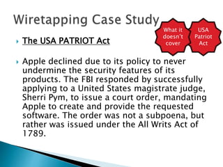  The USA PATRIOT Act
 Apple declined due to its policy to never
undermine the security features of its
products. The FBI responded by successfully
applying to a United States magistrate judge,
Sherri Pym, to issue a court order, mandating
Apple to create and provide the requested
software. The order was not a subpoena, but
rather was issued under the All Writs Act of
1789.
USA
Patriot
Act
What it
doesn’t
cover
 