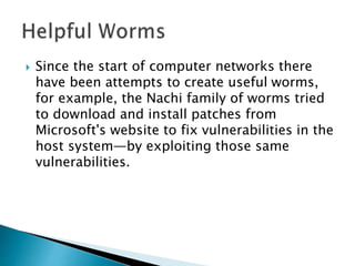  Since the start of computer networks there
have been attempts to create useful worms,
for example, the Nachi family of worms tried
to download and install patches from
Microsoft's website to fix vulnerabilities in the
host system—by exploiting those same
vulnerabilities.
 