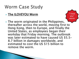  The ILOVEYOU Worm
 The worm originated in the Philippines,
thereafter across the world, moving first to
Hong Kong, then to Europe, and finally the
United States, as employees began their
workday that Friday morning. The outbreak
was later estimated to have caused US $5.5-
8.7 billion in damages worldwide, and
estimated to cost the US $15 billion to
remove the worm.
“I love
you”
worm
 