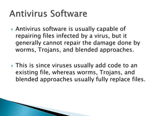  Antivirus software is usually capable of
repairing files infected by a virus, but it
generally cannot repair the damage done by
worms, Trojans, and blended approaches.
 This is since viruses usually add code to an
existing file, whereas worms, Trojans, and
blended approaches usually fully replace files.
 