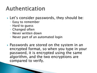  Let’s consider passwords, they should be:
◦ Easy to remember
◦ Hard to guess
◦ Changed often
◦ Never written down
◦ Never part of an automated login
 Passwords are stored on the system in an
encrypted format, so when you type in your
password, it is encrypted using the same
algorithm, and the two encryptions are
compared to verify.
 