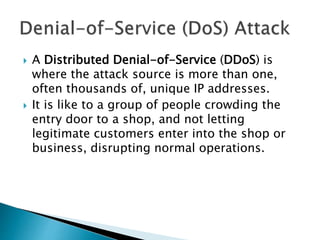  A Distributed Denial-of-Service (DDoS) is
where the attack source is more than one,
often thousands of, unique IP addresses.
 It is like to a group of people crowding the
entry door to a shop, and not letting
legitimate customers enter into the shop or
business, disrupting normal operations.
 