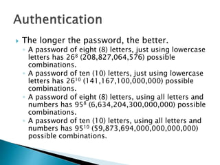  The longer the password, the better.
◦ A password of eight (8) letters, just using lowercase
letters has 268 (208,827,064,576) possible
combinations.
◦ A password of ten (10) letters, just using lowercase
letters has 2610 (141,167,100,000,000) possible
combinations.
◦ A password of eight (8) letters, using all letters and
numbers has 958 (6,634,204,300,000,000) possible
combinations.
◦ A password of ten (10) letters, using all letters and
numbers has 9510 (59,873,694,000,000,000,000)
possible combinations.
 