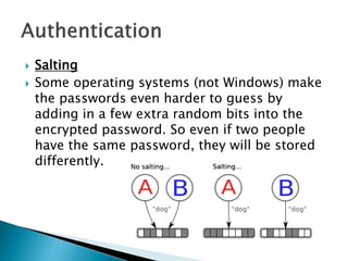  Salting
 Some operating systems (not Windows) make
the passwords even harder to guess by
adding in a few extra random bits into the
encrypted password. So even if two people
have the same password, they will be stored
differently.
 
