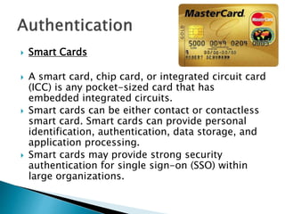  Smart Cards
 A smart card, chip card, or integrated circuit card
(ICC) is any pocket-sized card that has
embedded integrated circuits.
 Smart cards can be either contact or contactless
smart card. Smart cards can provide personal
identification, authentication, data storage, and
application processing.
 Smart cards may provide strong security
authentication for single sign-on (SSO) within
large organizations.
 