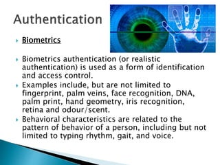  Biometrics
 Biometrics authentication (or realistic
authentication) is used as a form of identification
and access control.
 Examples include, but are not limited to
fingerprint, palm veins, face recognition, DNA,
palm print, hand geometry, iris recognition,
retina and odour/scent.
 Behavioral characteristics are related to the
pattern of behavior of a person, including but not
limited to typing rhythm, gait, and voice.
 