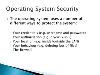  The operating system uses a number of
different ways to protect the system:
◦ Your credentials (e.g. username and password)
◦ Your authorisation (e.g. drwxr-x-r--)
◦ Your location (e.g. inside/outside the LAN)
◦ Your behaviour (e.g. deleting lots of files)
◦ The firewall
 