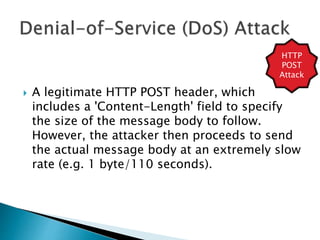  A legitimate HTTP POST header, which
includes a 'Content-Length' field to specify
the size of the message body to follow.
However, the attacker then proceeds to send
the actual message body at an extremely slow
rate (e.g. 1 byte/110 seconds).
HTTP
POST
Attack
 