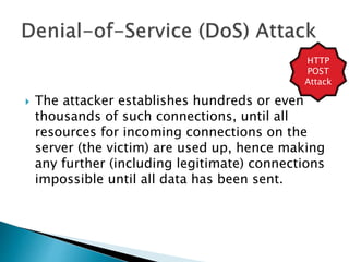  The attacker establishes hundreds or even
thousands of such connections, until all
resources for incoming connections on the
server (the victim) are used up, hence making
any further (including legitimate) connections
impossible until all data has been sent.
HTTP
POST
Attack
 
