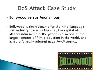  Bollywood versus Anonymous
 Bollywood is the nickname for the Hindi language
film industry, based in Mumbai, the capital of
Maharashtra in India. Bollywood is also one of the
largest centres of film production in the world, and
is more formally referred to as Hindi cinema.
 