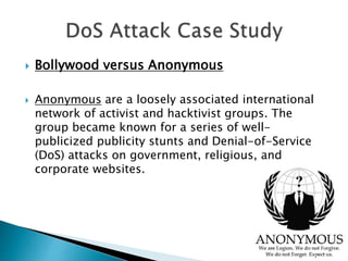  Bollywood versus Anonymous
 Anonymous are a loosely associated international
network of activist and hacktivist groups. The
group became known for a series of well-
publicized publicity stunts and Denial-of-Service
(DoS) attacks on government, religious, and
corporate websites.
 