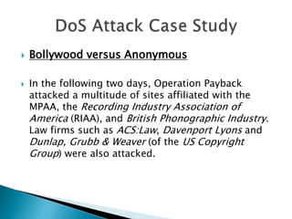  Bollywood versus Anonymous
 In the following two days, Operation Payback
attacked a multitude of sites affiliated with the
MPAA, the Recording Industry Association of
America (RIAA), and British Phonographic Industry.
Law firms such as ACS:Law, Davenport Lyons and
Dunlap, Grubb & Weaver (of the US Copyright
Group) were also attacked.
 