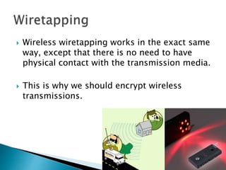  Wireless wiretapping works in the exact same
way, except that there is no need to have
physical contact with the transmission media.
 This is why we should encrypt wireless
transmissions.
 