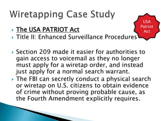  The USA PATRIOT Act
 Title II: Enhanced Surveillance Procedures
 Section 209 made it easier for authorities to
gain access to voicemail as they no longer
must apply for a wiretap order, and instead
just apply for a normal search warrant.
 The FBI can secretly conduct a physical search
or wiretap on U.S. citizens to obtain evidence
of crime without proving probable cause, as
the Fourth Amendment explicitly requires.
USA
Patriot
Act
 