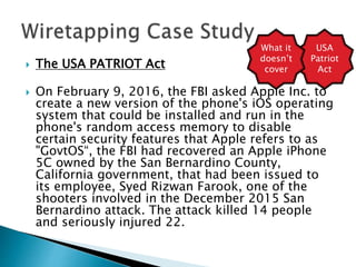 The USA PATRIOT Act
 On February 9, 2016, the FBI asked Apple Inc. to
create a new version of the phone's iOS operating
system that could be installed and run in the
phone's random access memory to disable
certain security features that Apple refers to as
"GovtOS“, the FBI had recovered an Apple iPhone
5C owned by the San Bernardino County,
California government, that had been issued to
its employee, Syed Rizwan Farook, one of the
shooters involved in the December 2015 San
Bernardino attack. The attack killed 14 people
and seriously injured 22.
USA
Patriot
Act
What it
doesn’t
cover
 