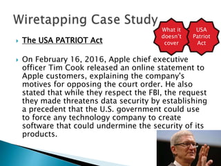  The USA PATRIOT Act
 On February 16, 2016, Apple chief executive
officer Tim Cook released an online statement to
Apple customers, explaining the company's
motives for opposing the court order. He also
stated that while they respect the FBI, the request
they made threatens data security by establishing
a precedent that the U.S. government could use
to force any technology company to create
software that could undermine the security of its
products.
USA
Patriot
Act
What it
doesn’t
cover
 