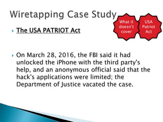  The USA PATRIOT Act
 On March 28, 2016, the FBI said it had
unlocked the iPhone with the third party's
help, and an anonymous official said that the
hack's applications were limited; the
Department of Justice vacated the case.
USA
Patriot
Act
What it
doesn’t
cover
 