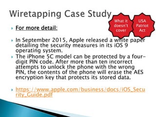  For more detail:
 In September 2015, Apple released a white paper
detailing the security measures in its iOS 9
operating system.
 The iPhone 5C model can be protected by a four-
digit PIN code. After more than ten incorrect
attempts to unlock the phone with the wrong
PIN, the contents of the phone will erase the AES
encryption key that protects its stored data.
 https://www.apple.com/business/docs/iOS_Secu
rity_Guide.pdf
USA
Patriot
Act
What it
doesn’t
cover
 
