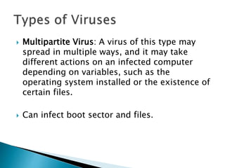  Multipartite Virus: A virus of this type may
spread in multiple ways, and it may take
different actions on an infected computer
depending on variables, such as the
operating system installed or the existence of
certain files.
 Can infect boot sector and files.
 