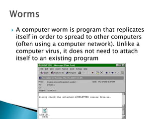  A computer worm is program that replicates
itself in order to spread to other computers
(often using a computer network). Unlike a
computer virus, it does not need to attach
itself to an existing program
 