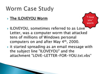  The ILOVEYOU Worm
 ILOVEYOU, sometimes referred to as Love
Letter, was a computer worm that attacked
tens of millions of Windows personal
computers on and after May 4th, 2000.
 it started spreading as an email message with
the subject line "ILOVEYOU" and the
attachment "LOVE-LETTER-FOR-YOU.txt.vbs“
“I love
you”
worm
 