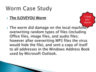  The ILOVEYOU Worm
 The worm did damage on the local machine,
overwriting random types of files (including
Office files, image files, and audio files;
however after overwriting MP3 files the virus
would hide the file), and sent a copy of itself
to all addresses in the Windows Address Book
used by Microsoft Outlook.
“I love
you”
worm
 