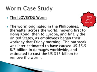  The ILOVEYOU Worm
 The worm originated in the Philippines,
thereafter across the world, moving first to
Hong Kong, then to Europe, and finally the
United States, as employees began their
workday that Friday morning. The outbreak
was later estimated to have caused US $5.5-
8.7 billion in damages worldwide, and
estimated to cost the US $15 billion to
remove the worm.
“I love
you”
worm
 
