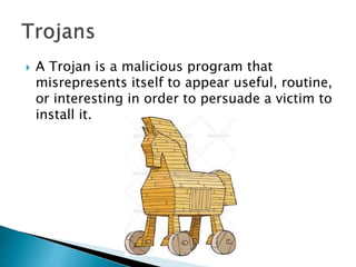  A Trojan is a malicious program that
misrepresents itself to appear useful, routine,
or interesting in order to persuade a victim to
install it.
 