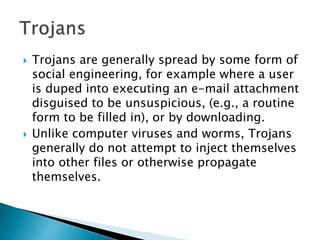  Trojans are generally spread by some form of
social engineering, for example where a user
is duped into executing an e-mail attachment
disguised to be unsuspicious, (e.g., a routine
form to be filled in), or by downloading.
 Unlike computer viruses and worms, Trojans
generally do not attempt to inject themselves
into other files or otherwise propagate
themselves.
 