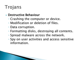  Destructive Behaviour
◦ Crashing the computer or device.
◦ Modification or deletion of files.
◦ Data corruption.
◦ Formatting disks, destroying all contents.
◦ Spread malware across the network.
◦ Spy on user activities and access sensitive
information.
 