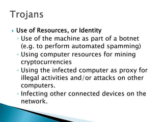  Use of Resources, or Identity
◦ Use of the machine as part of a botnet
(e.g. to perform automated spamming)
◦ Using computer resources for mining
cryptocurrencies
◦ Using the infected computer as proxy for
illegal activities and/or attacks on other
computers.
◦ Infecting other connected devices on the
network.
 