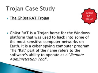  The Gh0st RAT Trojan
 Gh0st RAT is a Trojan horse for the Windows
platform that was used to hack into some of
the most sensitive computer networks on
Earth. It is a cyber spying computer program.
The "Rat" part of the name refers to the
software's ability to operate as a "Remote
Administration Tool".
Gh0st
RAT
Trojan
 