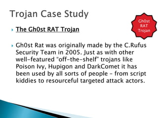  The Gh0st RAT Trojan
 Gh0st Rat was originally made by the C.Rufus
Security Team in 2005. Just as with other
well-featured “off-the-shelf” trojans like
Poison Ivy, Hupigon and DarkComet it has
been used by all sorts of people – from script
kiddies to resourceful targeted attack actors.
Gh0st
RAT
Trojan
 